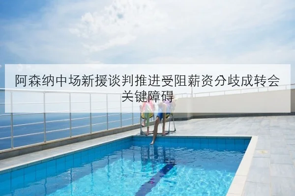 阿森纳中场新援谈判推进受阻薪资分歧成转会关键障碍